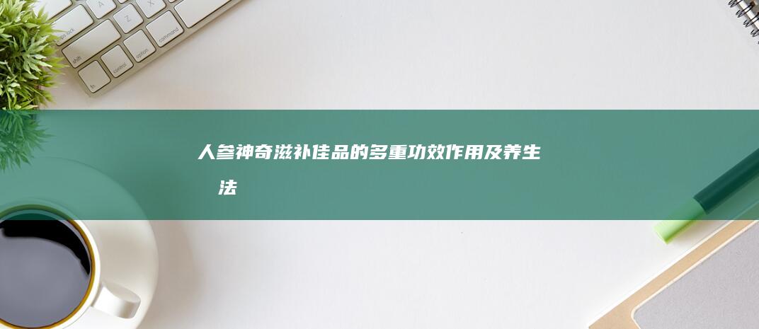 人参：神奇滋补佳品的多重功效、作用及养生吃法探索